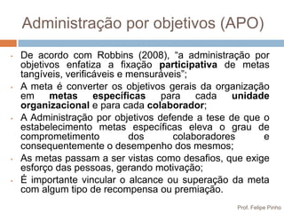 Administração por objetivos (APO)
•   De acordo com Robbins (2008), “a administração por
    objetivos enfatiza a fixação participativa de metas
    tangíveis, verificáveis e mensuráveis”;
•   A meta é converter os objetivos gerais da organização
    em     metas      específicas   para    cada   unidade
    organizacional e para cada colaborador;
•   A Administração por objetivos defende a tese de que o
    estabelecimento metas específicas eleva o grau de
    comprometimento           dos      colaboradores     e
    consequentemente o desempenho dos mesmos;
•   As metas passam a ser vistas como desafios, que exige
    esforço das pessoas, gerando motivação;
•   É importante vincular o alcance ou superação da meta
    com algum tipo de recompensa ou premiação.
                                                   Prof. Felipe Pinho
 