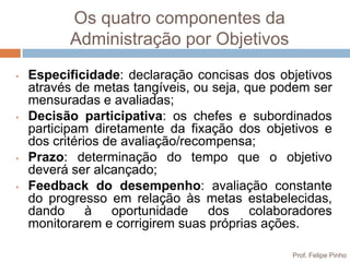 Os quatro componentes da
           Administração por Objetivos
•   Especificidade: declaração concisas dos objetivos
    através de metas tangíveis, ou seja, que podem ser
    mensuradas e avaliadas;
•   Decisão participativa: os chefes e subordinados
    participam diretamente da fixação dos objetivos e
    dos critérios de avaliação/recompensa;
•   Prazo: determinação do tempo que o objetivo
    deverá ser alcançado;
•   Feedback do desempenho: avaliação constante
    do progresso em relação às metas estabelecidas,
    dando      à   oportunidade    dos    colaboradores
    monitorarem e corrigirem suas próprias ações.

                                                Prof. Felipe Pinho
 