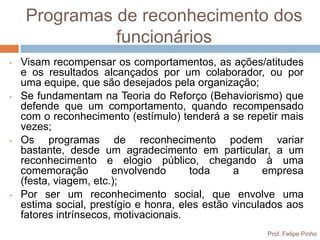 Programas de reconhecimento dos
               funcionários
•   Visam recompensar os comportamentos, as ações/atitudes
    e os resultados alcançados por um colaborador, ou por
    uma equipe, que são desejados pela organização;
•   Se fundamentam na Teoria do Reforço (Behaviorismo) que
    defende que um comportamento, quando recompensado
    com o reconhecimento (estímulo) tenderá a se repetir mais
    vezes;
•   Os programas de reconhecimento podem variar
    bastante, desde um agradecimento em particular, a um
    reconhecimento e elogio público, chegando à uma
    comemoração         envolvendo      toda     a     empresa
    (festa, viagem, etc.);
•   Por ser um reconhecimento social, que envolve uma
    estima social, prestígio e honra, eles estão vinculados aos
    fatores intrínsecos, motivacionais.
                                                       Prof. Felipe Pinho
 