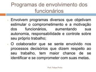 Programas de envolvimento dos
            funcionários
•   Envolvem programas diversos que objetivam
    estimular o comprometimento e a motivação
    dos       funcionários,  aumentando      sua
    autonomia, responsabilidade e controle sobre
    seu próprio trabalho;
•   O colaborador que se sente envolvido nos
    processos decisórios que dizem respeito ao
    seu trabalho, tem maior chance de se
    identificar e se comprometer com suas metas.

                        Prof. Felipe Pinho
 