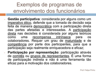 Exemplos de programas de
       envolvimento dos funcionários
•   Gestão participativa: considerada por alguns como um
    imperativo ético, defende que a tomada de decisão seja
    feita de maneira democrática com a participação direta
    das partes afetadas e interessadas. A participação
    direta nas decisões é considerada por alguns teóricos
    como     uma      recompensa     intrínseca  para   os
    colaboradores. Requer um grau de maturidade e de
    competência por parte dos participantes, para que a
    participação seja realmente enriquecedora e eficaz;
•   Participação por representação: participação através
    de comitês ou grupos de representantes. É uma forma
    de participação indireta e não é uma ferramenta tão
    eficaz para a motivação dos colaboradores.
                                                  Prof. Felipe Pinho
 