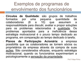 Exemplos de programas de
        envolvimento dos funcionários
•   Círculos de Qualidade: são grupos de trabalhos
    formados     por    uma   pequena        quantidade    de
    colaboradores     (8   a   10)     que     assumem      a
    responsabilidade para discutir, avaliar e propor soluções
    para os problemas relacionados à qualidade. Os
    problemas apontados para a ineficiência dessa
    estratégia motivacional é o pouco tempo dedicado ao
    programa, em comparação ao tempo dedicado à tarefa;
•   Planos de Participação Acionária: a empresa
    possibilita que os colaboradores se tornem sócios ou
    proprietários da empresa através da compra de suas
    ações. São considerados eficazes, enquanto estratégia
    motivacional, quando os funcionários experimentam a
    psicologicamente a sensação da propriedade.
                                                     Prof. Felipe Pinho
 