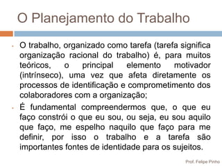 O Planejamento do Trabalho
•   O trabalho, organizado como tarefa (tarefa significa
    organização racional do trabalho) é, para muitos
    teóricos,    o   principal   elemento    motivador
    (intrínseco), uma vez que afeta diretamente os
    processos de identificação e comprometimento dos
    colaboradores com a organização;
•   É fundamental compreendermos que, o que eu
    faço constrói o que eu sou, ou seja, eu sou aquilo
    que faço, me espelho naquilo que faço para me
    definir, por isso o trabalho e a tarefa são
    importantes fontes de identidade para os sujeitos.
                                                 Prof. Felipe Pinho
 