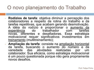 O novo planejamento do Trabalho
•   Rodízios de tarefa: objetiva diminuir a percepção dos
    colaboradores a respeito da rotina do trabalho e da
    tarefas repetitivas, que acabam gerando desmotivação.
    A idéia do rodízio é proporcionar o aumento da
    experiência       do     trabalhador   com      tarefas
    novas, diferentes e desafiadoras. Essa estratégia
    motivacional requer significativos investimentos em
    treinamento (multitreinamento);
•   Ampliação da tarefa: consiste na ampliação horizontal
    da tarefa, buscando o aumento do número e da
    variedade das atividades realizadas por um
    colaborador. Sua eficácia, como estratégia motivacional
    é um pouco questionada porque não gera propriamente
    novos desafios.

                                                   Prof. Felipe Pinho
 