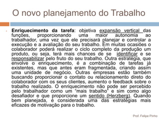 O novo planejamento do Trabalho
•   Enriquecimento da tarefa: objetiva expansão vertical das
    funções,    proporcionando      uma    maior    autonomia      ao
    trabalhador, uma vez que ele precisará planejar e controlar a
    execução e a avaliação do seu trabalho. Em muitas ocasiões o
    colaborador poderá realizar o ciclo completo da produção um
    produto, ou seja, terá mais chances de se identificar e se
    responsabilizar pelo fruto do seu trabalho. Outra estratégia, que
    envolve o enriquecimento, é a combinação de tarefas já
    existentes, mas que antes eram fragmentada, criando assim
    uma unidade de negócio. Outras empresas estão também
    buscando proporcionar o contato ou relacionamento direto do
    colaborador com os seus clientes, aumento o feedback sobre o
    trabalho realizado. O enriquecimento não pode ser percebido
    pelo trabalhador como um “mais trabalho” e sim como algo
    desafiador e que proporcione um sentido (Herzberg). Quando
    bem planejada, é considerada uma das estratégias mais
    eficazes de motivação para o trabalho.

                                                            Prof. Felipe Pinho
 