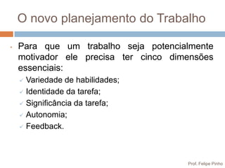 O novo planejamento do Trabalho

•   Para que um trabalho seja potencialmente
    motivador ele precisa ter cinco dimensões
    essenciais:
     Variedade de habilidades;
     Identidade da tarefa;

     Significância da tarefa;

     Autonomia;

     Feedback.




                                       Prof. Felipe Pinho
 