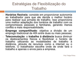 Estratégias de Flexibilização do
                    Trabalho
•   Horários flexíveis: consiste em proporcionar autonomia
    ao trabalhador para que ele decida o melhor horário
    para realizar sua jornada de trabalho. Isso proporciona
    uma melhor adaptação dos horários de trabalho com os
    compromissos pessoais e familiares, gerando menos
    conflito e mais responsabilidade;
•   Emprego compartilhado: objetiva a divisão de um
    emprego tradicional de 40h entre duas ou mais pessoas;
•   Telecomutação: o trabalho à distância busca diminuir
    os deslocamentos físicos e flexibilizar o horário de
    trabalho utilizando as modalidades de trabalho à
    distância, através de recursos como a internet ou o
    telefone. O trabalhador escolhe onde de onde fará o
    trabalho e apenas o envia para a empresa.

                                                   Prof. Felipe Pinho
 