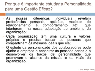 Por que é importante estudar a Personalidade
    para uma Gestão Eficaz?

•   As     nossas   diferenças   individuais  revelam
    preferências pessoais, aptidões, modelos de
    relacionamento e comportamento etc., que
    interferem na nossa adaptação ao ambiente da
    organização;
•   Cada organização tem uma cultura e valores
    próprios e precisa buscar as pessoas que
    compartilham os mesmos ideais que ela;
•   O estudo da personalidade dos colaboradores pode
    ajudar a empresa a encontrar as pessoas certas e a
    desenvolver os traços de personalidade que
    promovam o alcance da missão e da visão da
    organização.

                                               Prof. Felipe Pinho
 