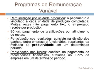 Programas de Remuneração
               Variável
   Remuneração por unidade produzida: o pagamento é
    vinculado à cada unidade de produção completada.
    Muitas vezes não pagamento fixo, o empregado
    recebe por produção;
   Bônus: pagamento de gratificações por atingimento
    de metas;
   Participação nos resultados: consiste na divisão dos
    ganhos, entre empresa e funcionários, resultantes da
    melhoria da produtividade em um determinado
    período;
   Participação nos lucros: consiste no pagamento de
    recompensas financeiras atreladas ao lucro da
    empresa em um determinado período.

                                                Prof. Felipe Pinho
 