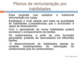 Planos de remuneração por
               habilidades
•   Essa proposta visa substituir a tradicional
    remuneração por cargo;
•   Estabelece o nível salarial com base na quantidade
    de habilidades (competências) que o funcionário é
    capaz de desempenhar;
•   Com o aprendizado de novas habilidades poderá
    acontecer o enriquecimento da tarefas;
•   Os colaboradores, a partir de uma formação
    generalista, poderão ser aproveitados em diferentes
    tarefas;
•    O desenvolvimento de habilidades atende ao
    contexto    contemporâneo     de    valorização  do
    conhecimento (era do conhecimento).

                                                Prof. Felipe Pinho
 
