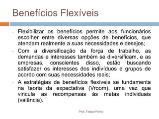 Benefícios Flexíveis
•   Flexibilizar os benefícios permite aos funcionários
    escolher entre diversas opções de benefícios, que
    atendam realmente a suas necessidades e desejos;
•   Com a diversificação da força de trabalho, as
    demandas e interesses também se diversificam, e as
    empresas, conscientes disso, estão buscando
    satisfazer os interesses dos indivíduos e grupos de
    acordo com suas necessidades reais;
•   A estratégias de benefícios flexíveis se fundamenta
    na teoria da expectativa (Vroom), uma vez que
    vincula as recompensas às metas individuais
    (valência).
                           Prof. Felipe Pinho
 