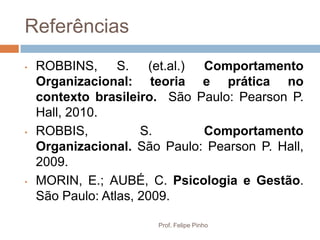 Referências
•   ROBBINS, S. (et.al.) Comportamento
    Organizacional: teoria e prática no
    contexto brasileiro. São Paulo: Pearson P.
    Hall, 2010.
•   ROBBIS,           S.      Comportamento
    Organizacional. São Paulo: Pearson P. Hall,
    2009.
•   MORIN, E.; AUBÉ, C. Psicologia e Gestão.
    São Paulo: Atlas, 2009.

                       Prof. Felipe Pinho
 