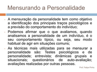 Mensurando a Personalidade
•   A mensuração da personalidade tem como objetivo
    a identificação dos principais traços psicológicos e
    a previsão do comportamento do indivíduo;
•   Podemos afirmar que o que avaliamos, quando
    analisamos a personalidade de um indivíduo, é o
    seu comportamento típico, ou seja, seu modo
    habitual de agir em situações comuns;
•   As técnicas mais utilizadas para se mensurar a
    personalidade são: Testes psicológicos e de
    personalidade; entrevista; dinâmicas grupais e
    situacionais; questionários de auto-avaliação;
    avaliações realizadas por outras pessoas.
                                                Prof. Felipe Pinho
 