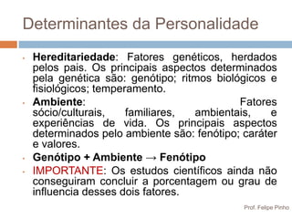 Determinantes da Personalidade
•   Hereditariedade: Fatores genéticos, herdados
    pelos pais. Os principais aspectos determinados
    pela genética são: genótipo; ritmos biológicos e
    fisiológicos; temperamento.
•   Ambiente:                                Fatores
    sócio/culturais,    familiares, ambientais,     e
    experiências de vida. Os principais aspectos
    determinados pelo ambiente são: fenótipo; caráter
    e valores.
•   Genótipo + Ambiente → Fenótipo
•   IMPORTANTE: Os estudos científicos ainda não
    conseguiram concluir a porcentagem ou grau de
    influencia desses dois fatores.
                                              Prof. Felipe Pinho
 