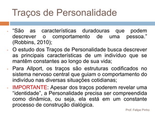 Traços de Personalidade
•   “São as características duradouras que podem
    descrever o comportamento de uma pessoa.”
    (Robbins, 2010);
•   O estudo dos Traços de Personalidade busca descrever
    as principais características de um indivíduo que se
    mantêm constantes ao longo de sua vida;
•   Para Allport, os traços são estruturas codificados no
    sistema nervoso central que guiam o comportamento do
    indivíduo nas diversas situações cotidianas;
•   IMPORTANTE: Apesar dos traços poderem revelar uma
    “identidade”, a Personalidade precisa ser compreendida
    como dinâmica, ou seja, ela está em um constante
    processo de construção dialógica.
                                                 Prof. Felipe Pinho
 