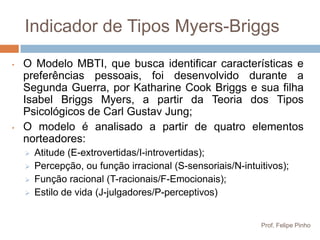 Indicador de Tipos Myers-Briggs
•   O Modelo MBTI, que busca identificar características e
    preferências pessoais, foi desenvolvido durante a
    Segunda Guerra, por Katharine Cook Briggs e sua filha
    Isabel Briggs Myers, a partir da Teoria dos Tipos
    Psicológicos de Carl Gustav Jung;
•   O modelo é analisado a partir de quatro elementos
    norteadores:
       Atitude (E-extrovertidas/I-introvertidas);
       Percepção, ou função irracional (S-sensoriais/N-intuitivos);
       Função racional (T-racionais/F-Emocionais);
       Estilo de vida (J-julgadores/P-perceptivos)


                                                             Prof. Felipe Pinho
 