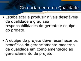Gerenciamento da Qualidade

• Estabelecer e produzir níveis desejáveis
  de qualidade e grau são
  responsabilidades do gerente e equipe
  do projeto.

• A equipe do projeto deve reconhecer os
  benefícios do gerenciamento moderno
  da qualidade em complementação ao
  gerenciamento do projeto.
 