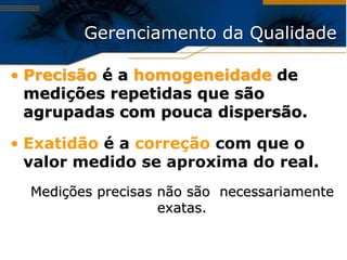 Gerenciamento da Qualidade

• Precisão é a homogeneidade de
  medições repetidas que são
  agrupadas com pouca dispersão.

• Exatidão é a correção com que o
  valor medido se aproxima do real.
  Medições precisas não são necessariamente
                    exatas.
 