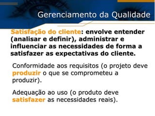 Gerenciamento da Qualidade

Satisfação do cliente: envolve entender
(analisar e definir), administrar e
influenciar as necessidades de forma a
satisfazer as expectativas do cliente.

Conformidade aos requisitos (o projeto deve
produzir o que se comprometeu a
produzir).

Adequação ao uso (o produto deve
satisfazer as necessidades reais).
 