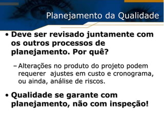 Planejamento da Qualidade

• Deve ser revisado juntamente com
  os outros processos de
  planejamento. Por quê?
 – Alterações no produto do projeto podem
   requerer ajustes em custo e cronograma,
   ou ainda, análise de riscos.

• Qualidade se garante com
  planejamento, não com inspeção!
 