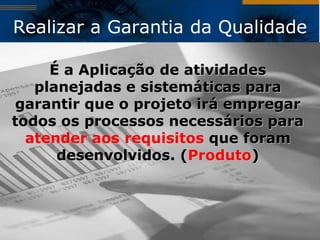 Realizar a Garantia da Qualidade

     É a Aplicação de atividades
   planejadas e sistemáticas para
garantir que o projeto irá empregar
todos os processos necessários para
  atender aos requisitos que foram
      desenvolvidos. (Produto)
 