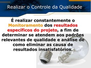 Realizar o Controle da Qualidade

    É realizar constantemente o
   Monitoramento dos resultados
   específicos do projeto, a fim de
determinar se atendem aos padrões
relevantes de qualidade e análise de
     como eliminar as causa de
     resultados insatisfatórios.
 