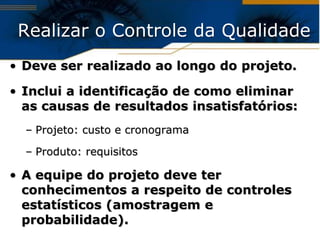 Realizar o Controle da Qualidade
• Deve ser realizado ao longo do projeto.

• Inclui a identificação de como eliminar
  as causas de resultados insatisfatórios:
  – Projeto: custo e cronograma

  – Produto: requisitos

• A equipe do projeto deve ter
  conhecimentos a respeito de controles
  estatísticos (amostragem e
  probabilidade).
 