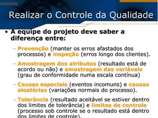 Realizar o Controle da Qualidade
• A equipe do projeto deve saber a
  diferença entre:
  – Prevenção (manter os erros afastados dos
    processos) e inspeção (erros longo dos clientes).
  – Amostragem dos atributos (resultado está de
    acordo ou não) e amostragem das variáveis
    (grau de conformidade numa escala contínua)
  – Causas especiais (eventos incomuns) e causas
    aleatórias (variações normais do processo).
  – Tolerância (resultado aceitável se estiver dentro
    dos limites de tolerância) e limites de controle
    (processo sob controle se o resultado está dentro
 