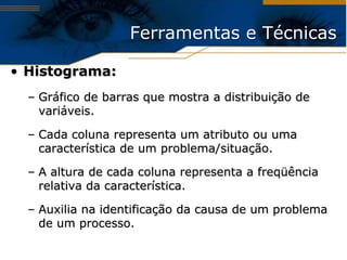 Ferramentas e Técnicas

• Histograma:
  – Gráfico de barras que mostra a distribuição de
    variáveis.

  – Cada coluna representa um atributo ou uma
    característica de um problema/situação.

  – A altura de cada coluna representa a freqüência
    relativa da característica.

  – Auxilia na identificação da causa de um problema
    de um processo.
 