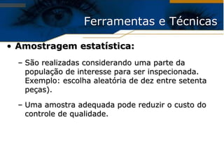 Ferramentas e Técnicas

• Amostragem estatística:
  – São realizadas considerando uma parte da
    população de interesse para ser inspecionada.
    Exemplo: escolha aleatória de dez entre setenta
    peças).

  – Uma amostra adequada pode reduzir o custo do
    controle de qualidade.
 