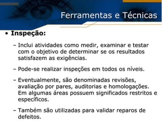 Ferramentas e Técnicas

• Inspeção:
  – Inclui atividades como medir, examinar e testar
    com o objetivo de determinar se os resultados
    satisfazem as exigências.

  – Pode-se realizar inspeções em todos os níveis.

  – Eventualmente, são denominadas revisões,
    avaliação por pares, auditorias e homologações.
    Em algumas áreas possuem significados restritos e
    específicos.

  – Também são utilizadas para validar reparos de
    defeitos.
 