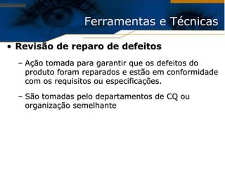 Ferramentas e Técnicas

• Revisão de reparo de defeitos
  – Ação tomada para garantir que os defeitos do
    produto foram reparados e estão em conformidade
    com os requisitos ou especificações.

  – São tomadas pelo departamentos de CQ ou
    organização semelhante
 