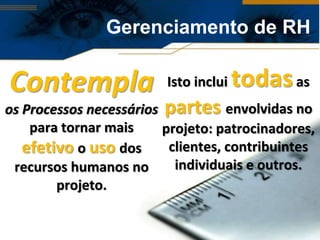 Gerenciamento de RH

Contempla                Isto inclui   todas as
os Processos necessários partes envolvidas no
    para tornar mais     projeto: patrocinadores,
   efetivo o uso dos      clientes, contribuintes
 recursos humanos no       individuais e outros.
        projeto.
 