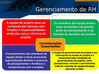 Gerenciamento de RH

 A equipe do projeto deve ser        Os membros da equipe devem
  composta por pessoas com            estar envolvidos em grande
 funções e responsabilidades          parte do planejamento e da
 atribuídas para o término do       tomada de decisões do projeto.
           projeto.
                          Considerações
                           Importantes

                                    A equipe de gerenciamento de projeto é um
O envolvimento dos membros da           subconjunto da equipe do projeto e é
 equipe desde o início acrescenta          responsável pelas atividades de
especialização durante o processo         gerenciamento de projetos, como
  de planejamento e fortalece o       planejamento, controle e encerramento.
                                       Pode ser chamado de equipe principal,
   compromisso com o projeto.
                                                 executiva ou líder.
 