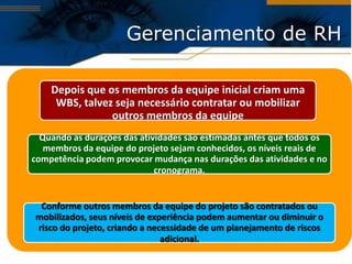Gerenciamento de RH

    Depois que os membros da equipe inicial criam uma
     WBS, talvez seja necessário contratar ou mobilizar
                outros membros da equipe
  Quando as durações das atividades são estimadas antes que todos os
   membros da equipe do projeto sejam conhecidos, os níveis reais de
competência podem provocar mudança nas durações das atividades e no
                             cronograma.


 Conforme outros membros da equipe do projeto são contratados ou
mobilizados, seus níveis de experiência podem aumentar ou diminuir o
risco do projeto, criando a necessidade de um planejamento de riscos
                               adicional.
 