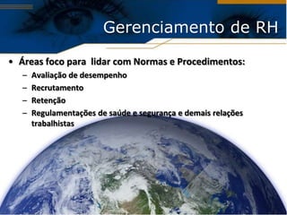 Gerenciamento de RH

• Áreas foco para lidar com Normas e Procedimentos:
   –   Avaliação de desempenho
   –   Recrutamento
   –   Retenção
   –   Regulamentações de saúde e segurança e demais relações
       trabalhistas
 