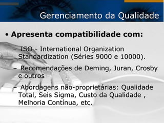 Gerenciamento da Qualidade

• Apresenta compatibilidade com:
 – ISO - International Organization
  Standardization (Séries 9000 e 10000).
 – Recomendações de Deming, Juran, Crosby
  e outros
 – Abordagens não-proprietárias: Qualidade
  Total, Seis Sigma, Custo da Qualidade ,
  Melhoria Contínua, etc.
 