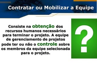 Contratar ou Mobilizar a Equipe


   Consiste na obtenção dos
  recursos humanos necessários
 para terminar o projeto. A equipe
  de gerenciamento de projetos
pode ter ou não o controle sobre
os membros da equipe selecionada
          para o projeto.
 