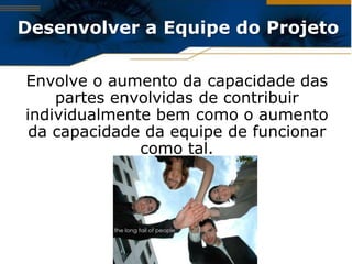 Desenvolver a Equipe do Projeto

Envolve o aumento da capacidade das
    partes envolvidas de contribuir
individualmente bem como o aumento
 da capacidade da equipe de funcionar
              como tal.
 