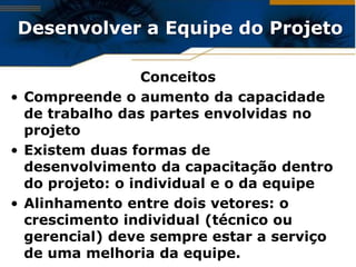 Desenvolver a Equipe do Projeto

                  Conceitos
• Compreende o aumento da capacidade
  de trabalho das partes envolvidas no
  projeto
• Existem duas formas de
  desenvolvimento da capacitação dentro
  do projeto: o individual e o da equipe
• Alinhamento entre dois vetores: o
  crescimento individual (técnico ou
  gerencial) deve sempre estar a serviço
  de uma melhoria da equipe.
 