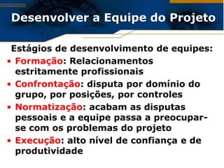 Desenvolver a Equipe do Projeto

 Estágios de desenvolvimento de equipes:
• Formação: Relacionamentos
  estritamente profissionais
• Confrontação: disputa por domínio do
  grupo, por posições, por controles
• Normatização: acabam as disputas
  pessoais e a equipe passa a preocupar-
  se com os problemas do projeto
• Execução: alto nível de confiança e de
  produtividade
 
