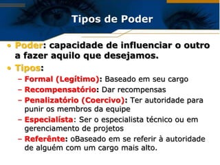 Tipos de Poder

• Poder: capacidade de influenciar o outro
  a fazer aquilo que desejamos.
• Tipos:
  – Formal (Legítimo): Baseado em seu cargo
  – Recompensatório: Dar recompensas
  – Penalizatório (Coercivo): Ter autoridade para
    punir os membros da equipe
  – Especialísta: Ser o especialista técnico ou em
    gerenciamento de projetos
  – Referênte: oBaseado em se referir à autoridade
    de alguém com um cargo mais alto.
 