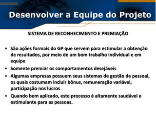 Desenvolver a Equipe do Projeto

         SISTEMA DE RECONHECIMENTO E PREMIAÇÃO

• São ações formais do GP que servem para estimular a obtenção
  de resultados, por meio de um bom trabalho individual e em
  equipe
• Somente premiar os comportamentos desejáveis
• Algumas empresas possuem seus sistemas de gestão de pessoal,
  os quais costumam incluir bônus, remuneração variável,
  participação nos lucros
• Quando bem aplicado, este processo é altamente saudável e
  estimulante para as pessoas.
 