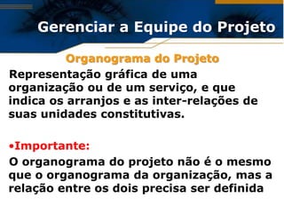 Gerenciar a Equipe do Projeto

          Organograma do Projeto
Representação gráfica de uma
organização ou de um serviço, e que
indica os arranjos e as inter-relações de
suas unidades constitutivas.

•Importante:
O organograma do projeto não é o mesmo
que o organograma da organização, mas a
relação entre os dois precisa ser definida
 