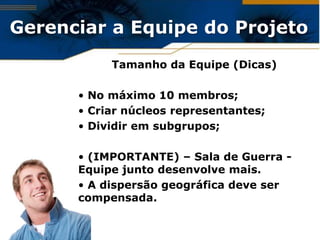 Gerenciar a Equipe do Projeto
           Tamanho da Equipe (Dicas)

      • No máximo 10 membros;
      • Criar núcleos representantes;
      • Dividir em subgrupos;

      • (IMPORTANTE) – Sala de Guerra -
      Equipe junto desenvolve mais.
      • A dispersão geográfica deve ser
      compensada.
 