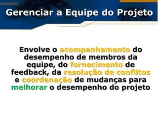 Gerenciar a Equipe do Projeto



   Envolve o acompanhamento do
     desempenho de membros da
      equipe, do fornecimento de
 feedback, da resolução de conflitos
  e coordenação de mudanças para
 melhorar o desempenho do projeto
 