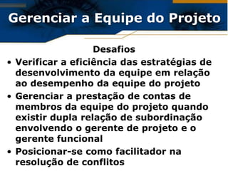 Gerenciar a Equipe do Projeto

                   Desafios
• Verificar a eficiência das estratégias de
  desenvolvimento da equipe em relação
  ao desempenho da equipe do projeto
• Gerenciar a prestação de contas de
  membros da equipe do projeto quando
  existir dupla relação de subordinação
  envolvendo o gerente de projeto e o
  gerente funcional
• Posicionar-se como facilitador na
  resolução de conflitos
 