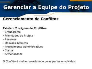 Gerenciar a Equipe do Projeto

Gerenciamento de Conflitos

Existem 7 origens de Conflitos
- Cronograma
- Prioridades do Projeto
- Recursos
- Opiniões Técnicas
- Procedimento Administrativos
- Custos
- Personalidade

O Conflito é melhor solucionado pelas partes envolvidas.
 