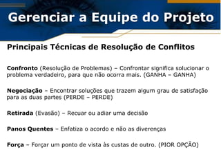 Gerenciar a Equipe do Projeto

Principais Técnicas de Resolução de Conflitos

Confronto (Resolução de Problemas) – Confrontar significa solucionar o
problema verdadeiro, para que não ocorra mais. (GANHA – GANHA)

Negociação – Encontrar soluções que trazem algum grau de satisfação
para as duas partes (PERDE – PERDE)

Retirada (Evasão) – Recuar ou adiar uma decisão

Panos Quentes – Enfatiza o acordo e não as diverenças

Força – Forçar um ponto de vista às custas de outro. (PIOR OPÇÃO)
 