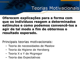Teorias Motivacionais

Oferecem explicações para a forma com
que os indivíduos reagem a determinados
estímulos e como podemos convencê-los a
agir de tal modo a fim de obtermos o
resultado esperado.

Principais teorias motivacionais:
 –   Teoria   de necessidades de Maslow
 –   Teoria   da Higiene de Herzberg
 –   Teoria   X e Y de Mcgregor
 –   Teoria   das Expectativas
 